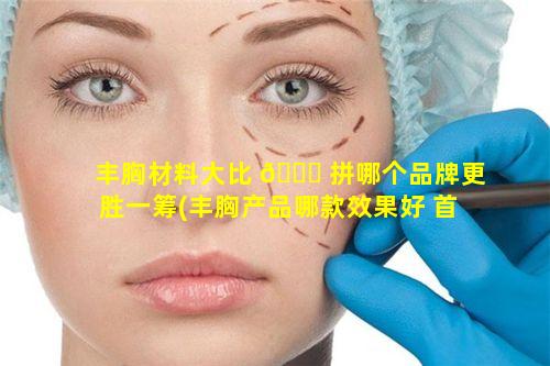 丰胸材料大比 🍁 拼哪个品牌更胜一筹(丰胸产品哪款效果好 首次公开 知乎)